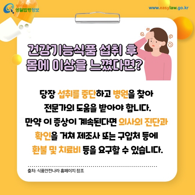 건강기능식품 섭취 후 몸에 이상을 느꼈다면? 당장 섭취를 중단하고 병원을 찾아 전문가의 도움을 받아야 합니다. 만약 이 증상이 계속된다면 의사의 진단과 확인을 거쳐 제조사 또는 구입처 등에 환불 및 치료비 등을 요구할 수 있습니다. 출처: 식품안전나라 홈페이지 참조
